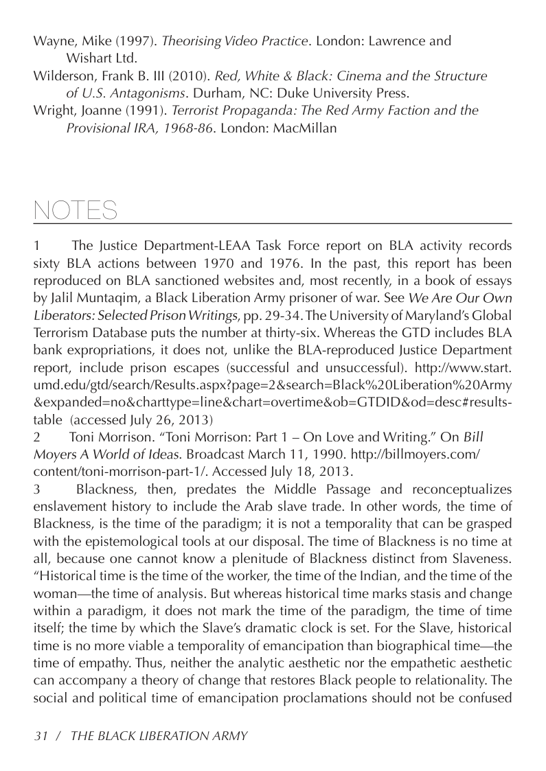 Wayne, Mike (1997). Theorising Video Practice. London: Lawrence and Wishart Ltd.  Wilderson, Frank B. Ill (2010). Red, White & Black: Cinema and the Structure of U.S. Antagonisms. Durham, NC: Duke University Press.  Wright, Joanne (1991). Terrorist Propaganda: The Red Army Faction and the Provisional IRA, 1968-86. London: MacMillan  NOTES  1 The Justice Department-LEAA Task Force report on BLA activity records sixty BLA actions between 1970 and 1976. In the past, this report has been reproduced on BLA sanctioned websites and, most recently, in a book of essays by Jalil Muntaqim, a Black Liberation Army prisoner of war. See We Are Our Own Liberators: Selected Prison Writings, pp. 29-34. The University of Maryland’s Global Terrorism Database puts the number at thirty-six. Whereas the GTD includes BLA bank expropriations, it does not, unlike the BLA-reproduced Justice Department report, include prison escapes (successful and unsuccessful). http:/www.start. umd.edu/gtd/search/Results.aspx?page=2&search=Black%20Liberation%20Army &expanded=no&charttype=line&chart=overtime&ob=GTDID&od=desc#results- table (accessed July 26, 2013)  2 Toni Morrison. “Toni Morrison: Part 1 — On Love and Writing.” On Bill Moyers A World of Ideas. Broadcast March 11, 1990. http://billmoyers.com/ content/toni-morrison-part-1/. Accessed July 18, 2013.  3 Blackness, then, predates the Middle Passage and reconceptualizes enslavement history to include the Arab slave trade. In other words, the time of Blackness, is the time of the paradigm; it is not a temporality that can be grasped with the epistemological tools at our disposal. The time of Blackness is no time at all, because one cannot know a plenitude of Blackness distinct from Slaveness. “Historical time is the time of the worker, the time of the Indian, and the time of the woman—the time of analysis. But whereas historical time marks stasis and change within a paradigm, it does not mark the time of the paradigm, the time of time itself; the time by which the Slave’s dramatic clock is set. For the Slave, historical time is no more viable a temporality of emancipation than biographical time—the time of empathy. Thus, neither the analytic aesthetic nor the empathetic aesthetic can accompany a theory of change that restores Black people to relationality. The social and political time of emancipation proclamations should not be confused  31 / THE BLACK LIBERATION ARMY 